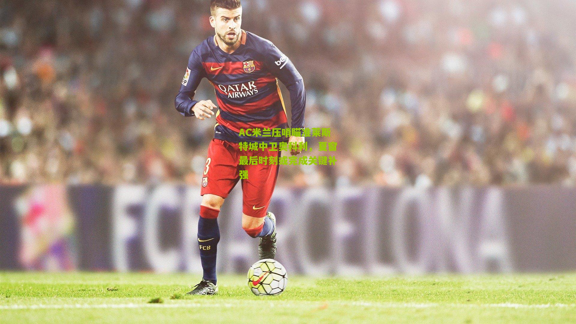 AC米兰压哨瞄准莱斯特城中卫奥科利,夏窗最后时刻或完成关键补强